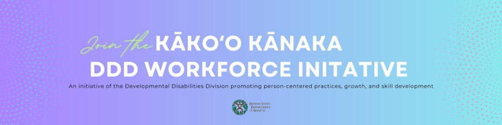 Kākoʻo Kānaka DDD Workforce Initiative: An Initiative of the Developmental Disabilities Division promoting person-centered practices, growth, and skill development.