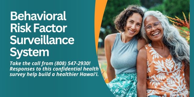 Behavioral Risk Factor Surveillance System Take the call from (808) 547-2930! Responses to this confidential health survey help build a healthier Hawaiʻi.