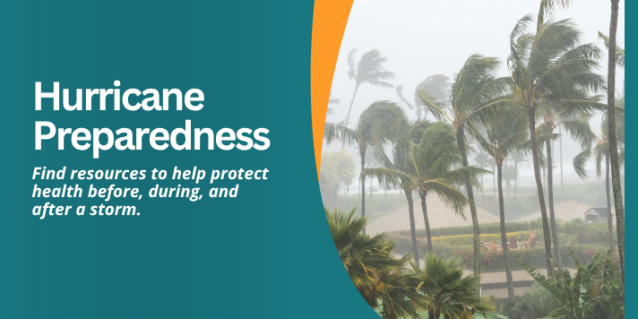 Hurricane Preparedness. Find resources to help protect health before, during, and after a storm.
